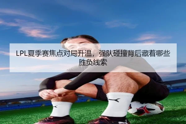 LPL夏季赛焦点对局升温，强队碰撞背后藏着哪些胜负线索