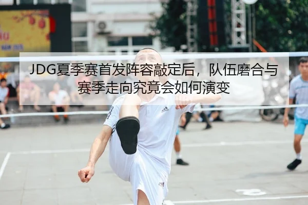 JDG夏季赛首发阵容敲定后，队伍磨合与赛季走向究竟会如何演变